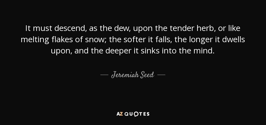 It must descend, as the dew, upon the tender herb, or like melting flakes of snow; the softer it falls, the longer it dwells upon, and the deeper it sinks into the mind. - Jeremiah Seed