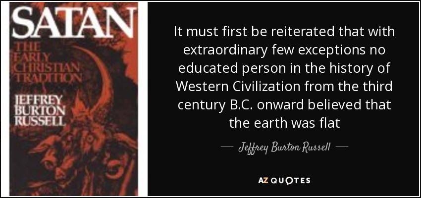 It must first be reiterated that with extraordinary few exceptions no educated person in the history of Western Civilization from the third century B.C. onward believed that the earth was flat - Jeffrey Burton Russell