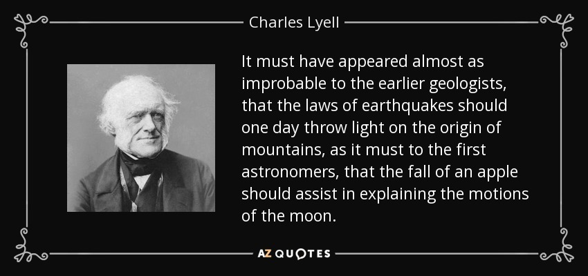 It must have appeared almost as improbable to the earlier geologists, that the laws of earthquakes should one day throw light on the origin of mountains, as it must to the first astronomers, that the fall of an apple should assist in explaining the motions of the moon. - Charles Lyell