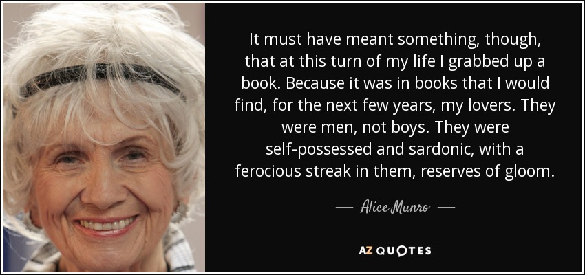 It must have meant something, though, that at this turn of my life I grabbed up a book. Because it was in books that I would find, for the next few years, my lovers. They were men, not boys. They were self-possessed and sardonic, with a ferocious streak in them, reserves of gloom. - Alice Munro