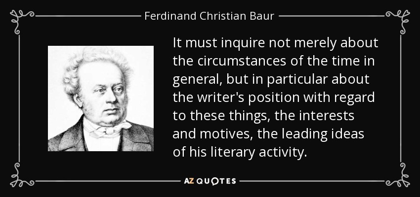 It must inquire not merely about the circumstances of the time in general, but in particular about the writer's position with regard to these things, the interests and motives, the leading ideas of his literary activity. - Ferdinand Christian Baur