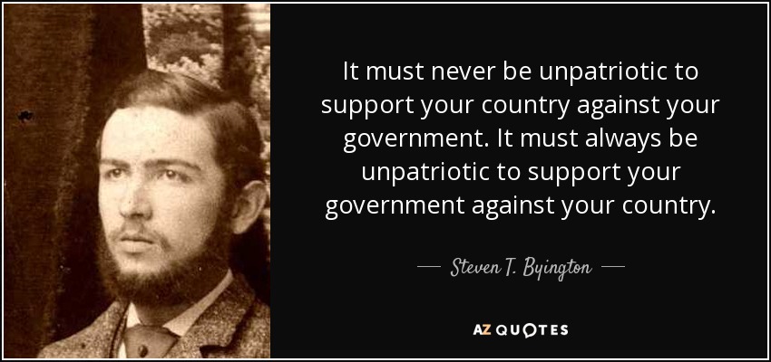 It must never be unpatriotic to support your country against your government. It must always be unpatriotic to support your government against your country. - Steven T. Byington