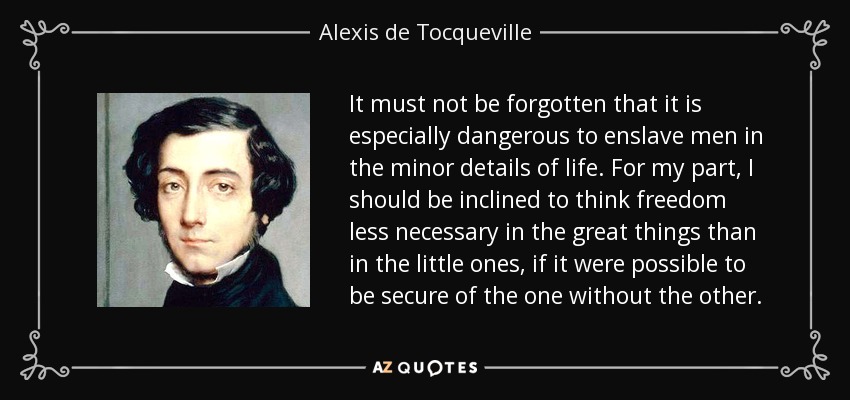 It must not be forgotten that it is especially dangerous to enslave men in the minor details of life. For my part, I should be inclined to think freedom less necessary in the great things than in the little ones, if it were possible to be secure of the one without the other. - Alexis de Tocqueville