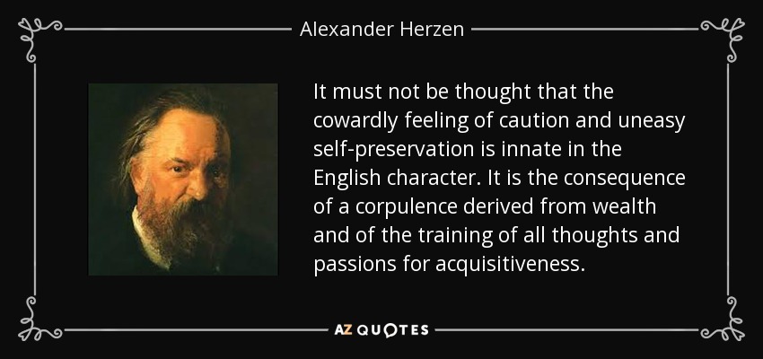 It must not be thought that the cowardly feeling of caution and uneasy self-preservation is innate in the English character. It is the consequence of a corpulence derived from wealth and of the training of all thoughts and passions for acquisitiveness. - Alexander Herzen
