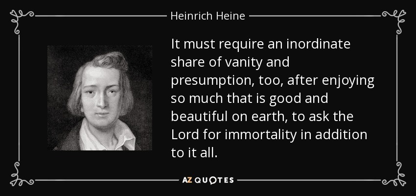 It must require an inordinate share of vanity and presumption, too, after enjoying so much that is good and beautiful on earth, to ask the Lord for immortality in addition to it all. - Heinrich Heine