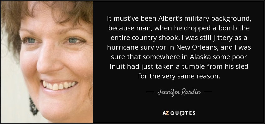 It must've been Albert's military background, because man, when he dropped a bomb the entire country shook. I was still jittery as a hurricane survivor in New Orleans, and I was sure that somewhere in Alaska some poor Inuit had just taken a tumble from his sled for the very same reason. - Jennifer Rardin