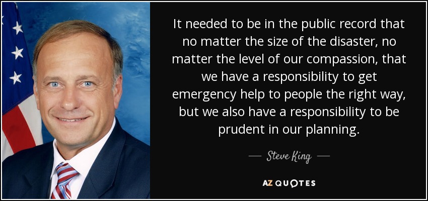 It needed to be in the public record that no matter the size of the disaster, no matter the level of our compassion, that we have a responsibility to get emergency help to people the right way, but we also have a responsibility to be prudent in our planning. - Steve King