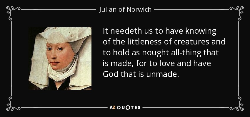 It needeth us to have knowing of the littleness of creatures and to hold as nought all-thing that is made, for to love and have God that is unmade. - Julian of Norwich