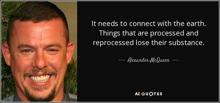It needs to connect with the earth. Things that are processed and reprocessed lose their substance. - Alexander McQueen