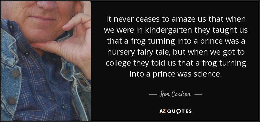 It never ceases to amaze us that when we were in kindergarten they taught us that a frog turning into a prince was a nursery fairy tale, but when we got to college they told us that a frog turning into a prince was science. - Ron Carlson