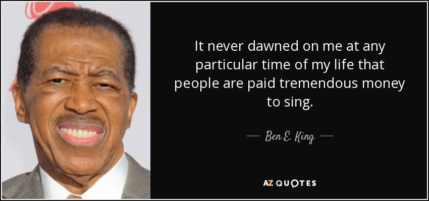 It never dawned on me at any particular time of my life that people are paid tremendous money to sing. - Ben E. King