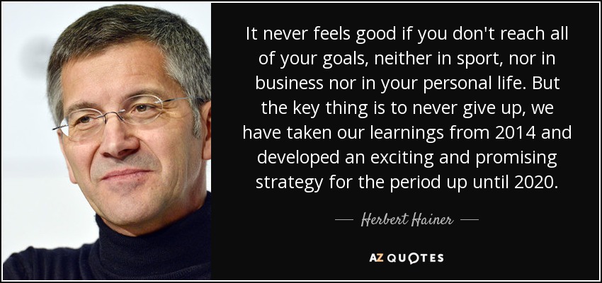 It never feels good if you don't reach all of your goals, neither in sport, nor in business nor in your personal life. But the key thing is to never give up, we have taken our learnings from 2014 and developed an exciting and promising strategy for the period up until 2020. - Herbert Hainer