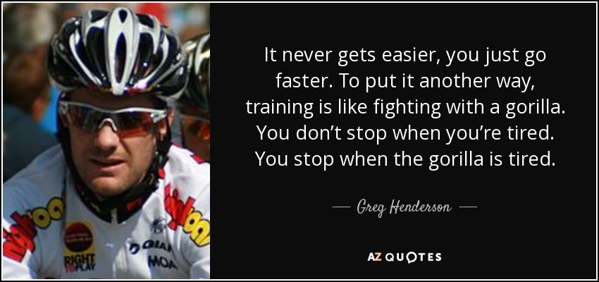 It never gets easier, you just go faster. To put it another way, training is like fighting with a gorilla. You don’t stop when you’re tired. You stop when the gorilla is tired. - Greg Henderson