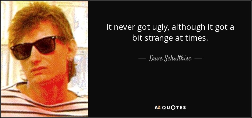 It never got ugly, although it got a bit strange at times. - Dave Schulthise