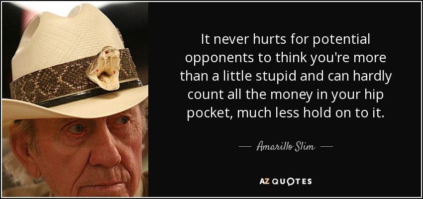 It never hurts for potential opponents to think you're more than a little stupid and can hardly count all the money in your hip pocket, much less hold on to it. - Amarillo Slim