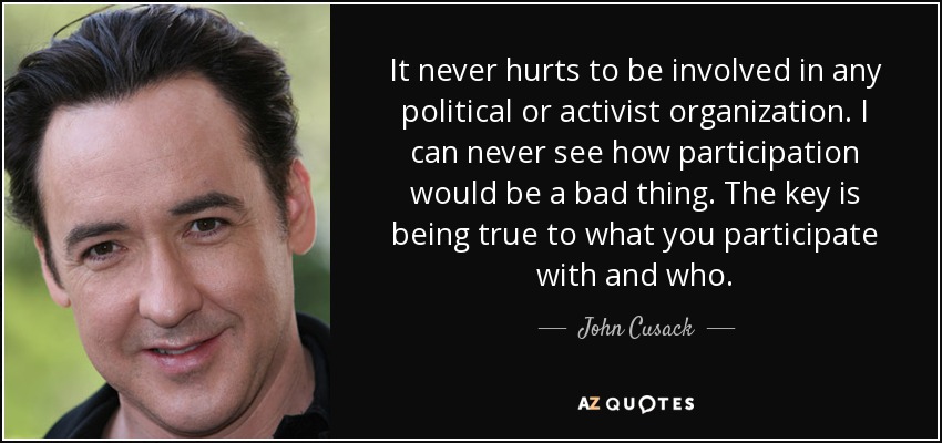 It never hurts to be involved in any political or activist organization. I can never see how participation would be a bad thing. The key is being true to what you participate with and who. - John Cusack