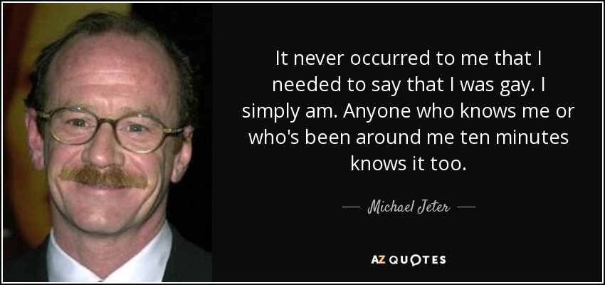 It never occurred to me that I needed to say that I was gay. I simply am. Anyone who knows me or who's been around me ten minutes knows it too. - Michael Jeter