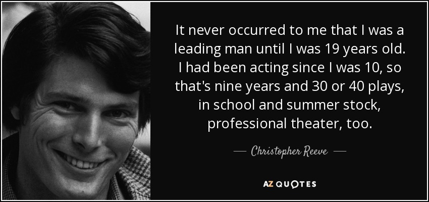 It never occurred to me that I was a leading man until I was 19 years old. I had been acting since I was 10, so that's nine years and 30 or 40 plays, in school and summer stock, professional theater, too. - Christopher Reeve