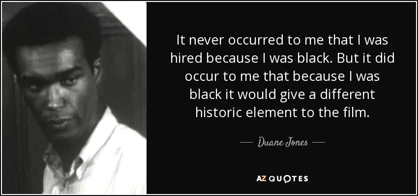 It never occurred to me that I was hired because I was black. But it did occur to me that because I was black it would give a different historic element to the film. - Duane Jones