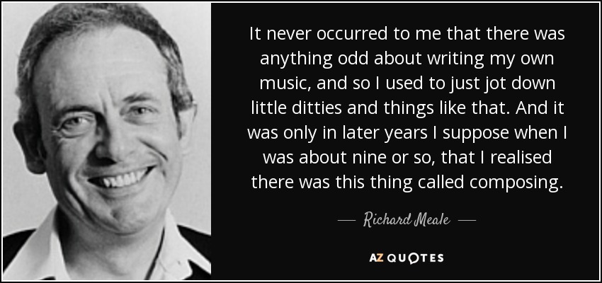 It never occurred to me that there was anything odd about writing my own music, and so I used to just jot down little ditties and things like that. And it was only in later years I suppose when I was about nine or so, that I realised there was this thing called composing. - Richard Meale