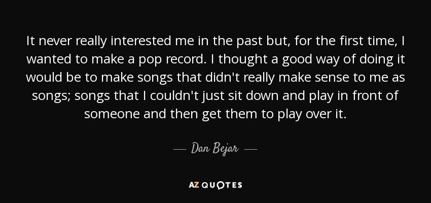 It never really interested me in the past but, for the first time, I wanted to make a pop record. I thought a good way of doing it would be to make songs that didn't really make sense to me as songs; songs that I couldn't just sit down and play in front of someone and then get them to play over it. - Dan Bejar