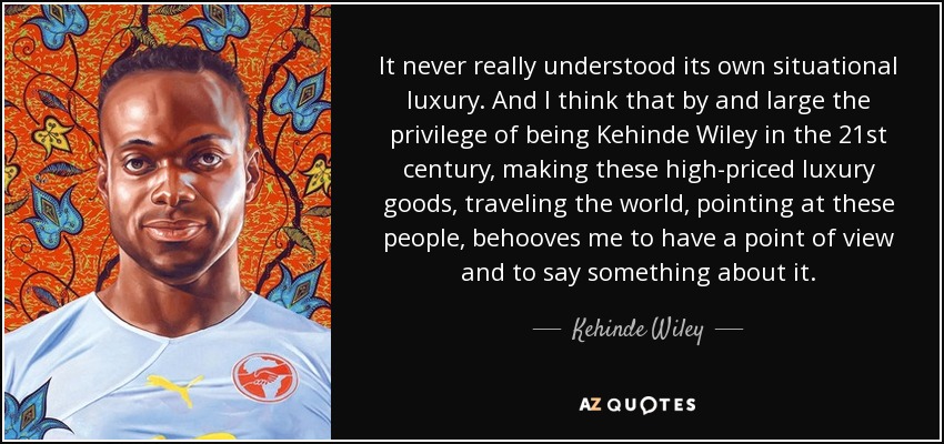 It never really understood its own situational luxury. And I think that by and large the privilege of being Kehinde Wiley in the 21st century, making these high-priced luxury goods, traveling the world, pointing at these people, behooves me to have a point of view and to say something about it. - Kehinde Wiley