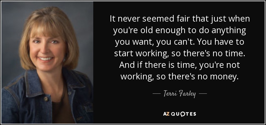 It never seemed fair that just when you're old enough to do anything you want, you can't. You have to start working, so there's no time. And if there is time, you're not working, so there's no money. - Terri Farley