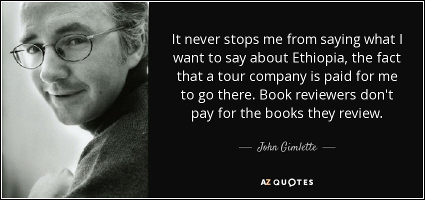 It never stops me from saying what I want to say about Ethiopia, the fact that a tour company is paid for me to go there. Book reviewers don't pay for the books they review. - John Gimlette