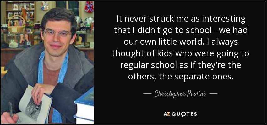 It never struck me as interesting that I didn't go to school - we had our own little world. I always thought of kids who were going to regular school as if they're the others, the separate ones. - Christopher Paolini