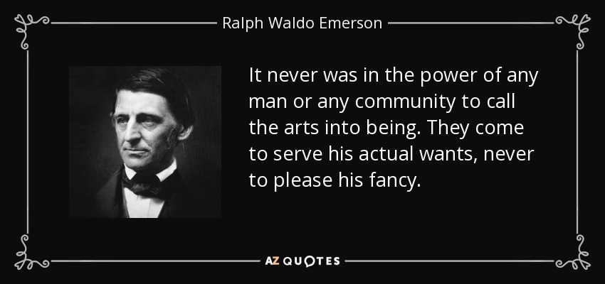 It never was in the power of any man or any community to call the arts into being. They come to serve his actual wants, never to please his fancy. - Ralph Waldo Emerson