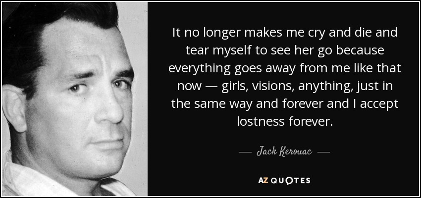 It no longer makes me cry and die and tear myself to see her go because everything goes away from me like that now — girls, visions, anything, just in the same way and forever and I accept lostness forever. - Jack Kerouac