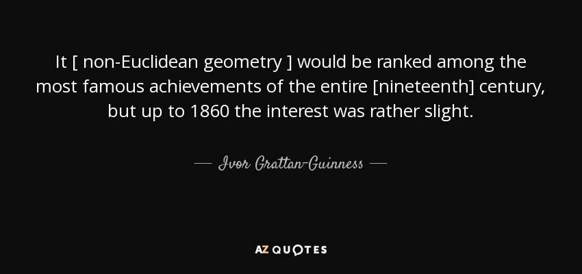 It [ non-Euclidean geometry ] would be ranked among the most famous achievements of the entire [nineteenth] century, but up to 1860 the interest was rather slight. - Ivor Grattan-Guinness