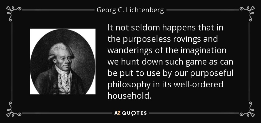 It not seldom happens that in the purposeless rovings and wanderings of the imagination we hunt down such game as can be put to use by our purposeful philosophy in its well-ordered household. - Georg C. Lichtenberg