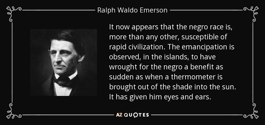 It now appears that the negro race is, more than any other, susceptible of rapid civilization. The emancipation is observed, in the islands, to have wrought for the negro a benefit as sudden as when a thermometer is brought out of the shade into the sun. It has given him eyes and ears. - Ralph Waldo Emerson
