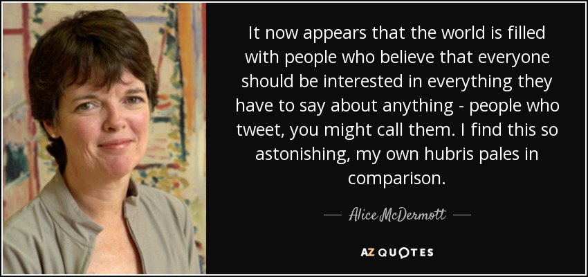 It now appears that the world is filled with people who believe that everyone should be interested in everything they have to say about anything - people who tweet, you might call them. I find this so astonishing, my own hubris pales in comparison. - Alice McDermott