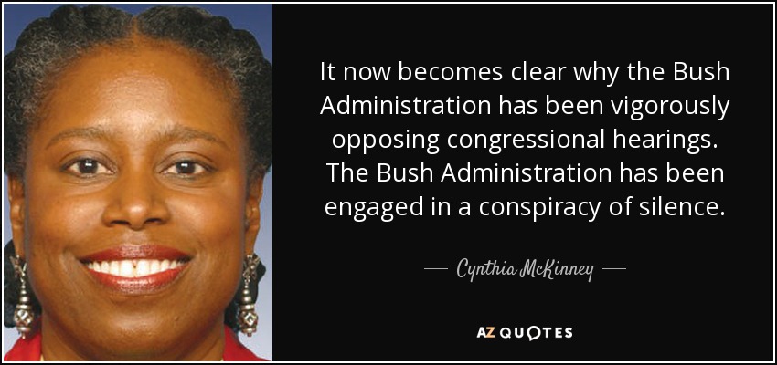 It now becomes clear why the Bush Administration has been vigorously opposing congressional hearings. The Bush Administration has been engaged in a conspiracy of silence. - Cynthia McKinney