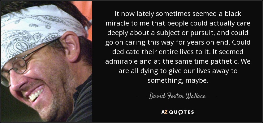 It now lately sometimes seemed a black miracle to me that people could actually care deeply about a subject or pursuit, and could go on caring this way for years on end. Could dedicate their entire lives to it. It seemed admirable and at the same time pathetic. We are all dying to give our lives away to something, maybe. - David Foster Wallace