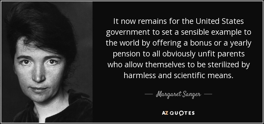 It now remains for the United States government to set a sensible example to the world by offering a bonus or a yearly pension to all obviously unfit parents who allow themselves to be sterilized by harmless and scientific means. - Margaret Sanger