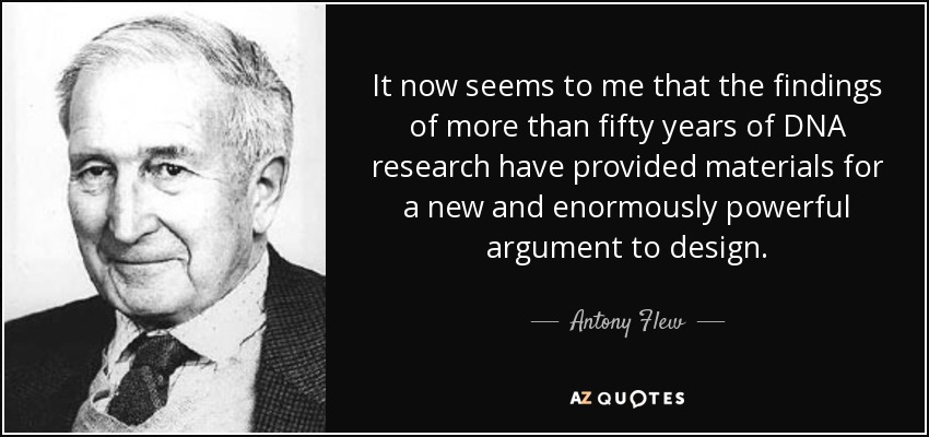 It now seems to me that the findings of more than fifty years of DNA research have provided materials for a new and enormously powerful argument to design. - Antony Flew