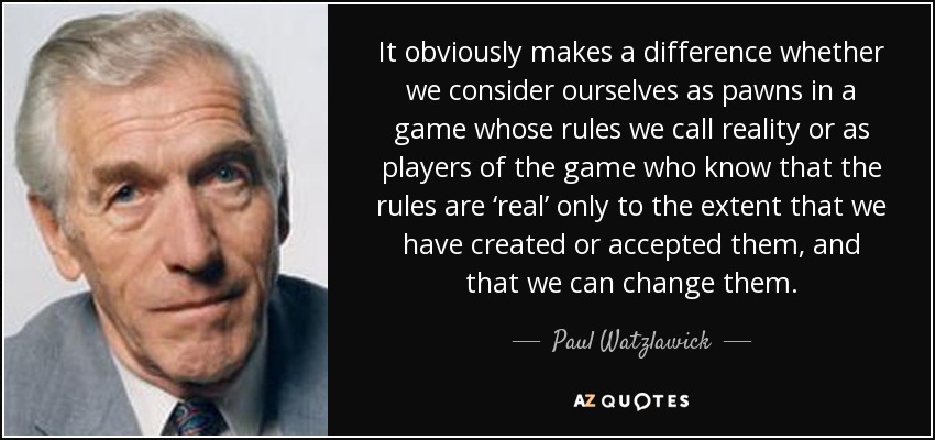 It obviously makes a difference whether we consider ourselves as pawns in a game whose rules we call reality or as players of the game who know that the rules are ‘real’ only to the extent that we have created or accepted them, and that we can change them. - Paul Watzlawick