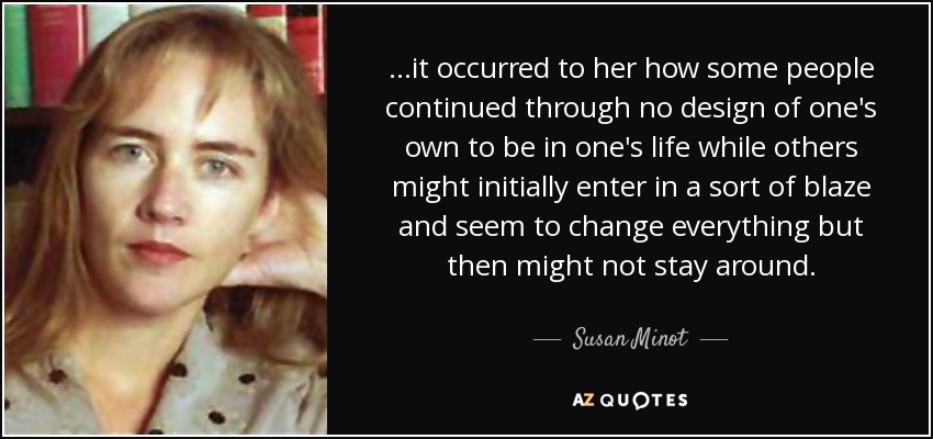 ...it occurred to her how some people continued through no design of one's own to be in one's life while others might initially enter in a sort of blaze and seem to change everything but then might not stay around. - Susan Minot