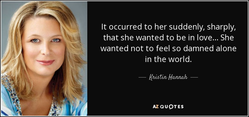 It occurred to her suddenly, sharply, that she wanted to be in love... She wanted not to feel so damned alone in the world. - Kristin Hannah