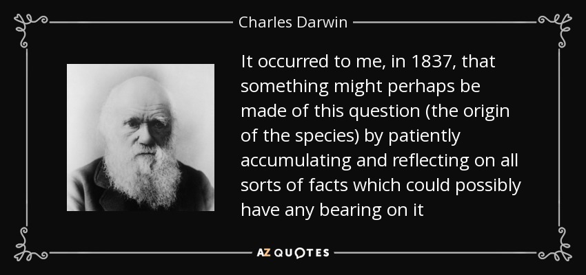 It occurred to me, in 1837, that something might perhaps be made of this question (the origin of the species) by patiently accumulating and reflecting on all sorts of facts which could possibly have any bearing on it - Charles Darwin