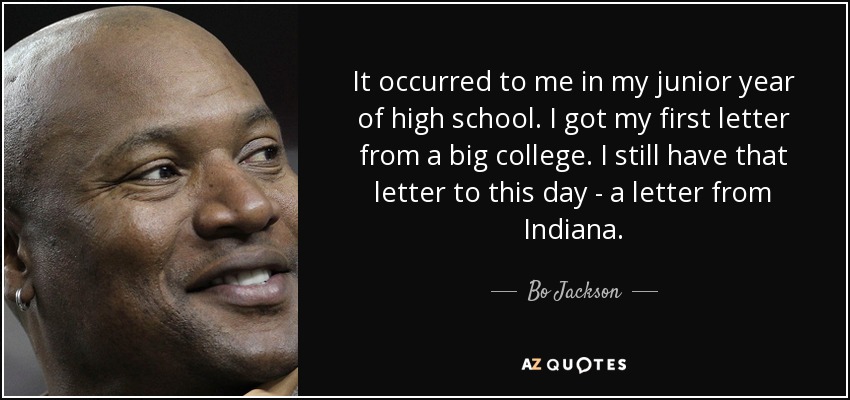 It occurred to me in my junior year of high school. I got my first letter from a big college. I still have that letter to this day - a letter from Indiana. - Bo Jackson