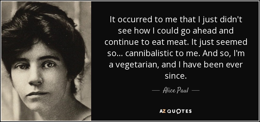It occurred to me that I just didn't see how I could go ahead and continue to eat meat. It just seemed so... cannibalistic to me. And so, I'm a vegetarian, and I have been ever since. - Alice Paul