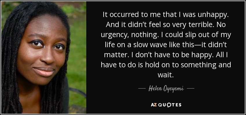 It occurred to me that I was unhappy. And it didn’t feel so very terrible. No urgency, nothing. I could slip out of my life on a slow wave like this—it didn’t matter. I don’t have to be happy. All I have to do is hold on to something and wait. - Helen Oyeyemi