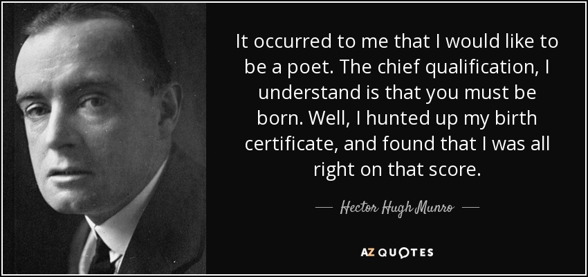 It occurred to me that I would like to be a poet. The chief qualification, I understand is that you must be born. Well, I hunted up my birth certificate, and found that I was all right on that score. - Hector Hugh Munro