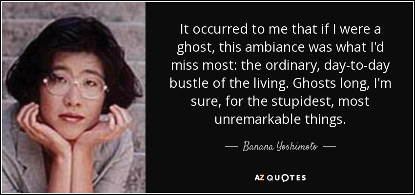 It occurred to me that if I were a ghost, this ambiance was what I'd miss most: the ordinary, day-to-day bustle of the living. Ghosts long, I'm sure, for the stupidest, most unremarkable things. - Banana Yoshimoto