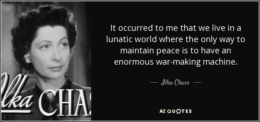 It occurred to me that we live in a lunatic world where the only way to maintain peace is to have an enormous war-making machine. - Ilka Chase