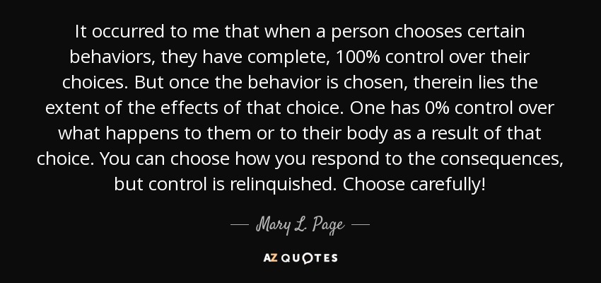 It occurred to me that when a person chooses certain behaviors, they have complete, 100% control over their choices. But once the behavior is chosen, therein lies the extent of the effects of that choice. One has 0% control over what happens to them or to their body as a result of that choice. You can choose how you respond to the consequences, but control is relinquished. Choose carefully! - Mary L. Page
